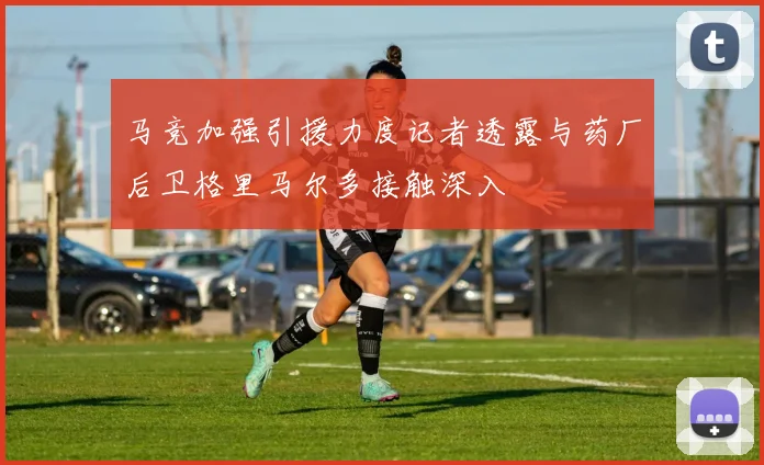 马竞加强引援力度记者透露与药厂后卫格里马尔多接触深入