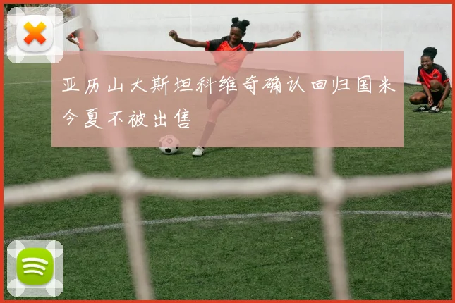 亚历山大斯坦科维奇确认回归国米今夏不被出售