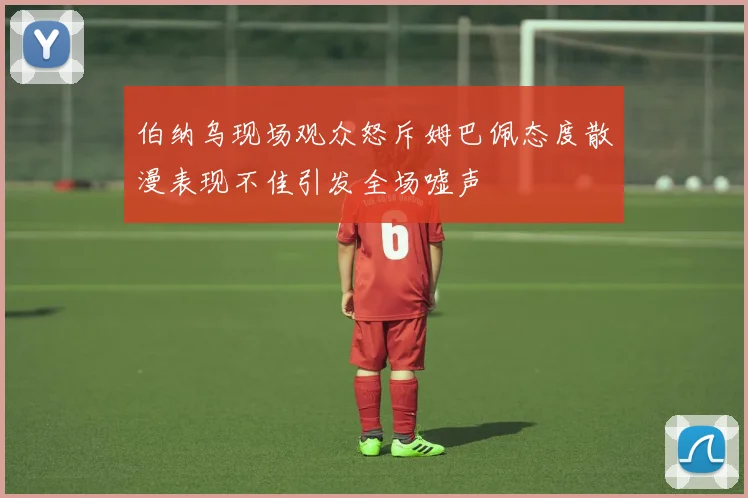 伯纳乌现场观众怒斥姆巴佩态度散漫表现不佳引发全场嘘声