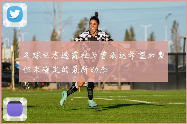 足球记者透露祖马曾表达希望加盟但未确定的最新动态