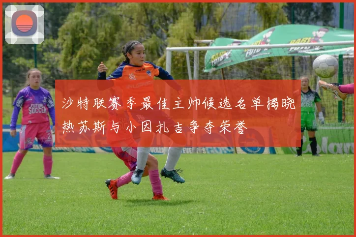 沙特联赛季最佳主帅候选名单揭晓热苏斯与小因扎吉争夺荣誉