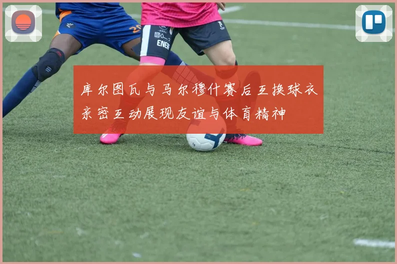 库尔图瓦与马尔穆什赛后互换球衣亲密互动展现友谊与体育精神