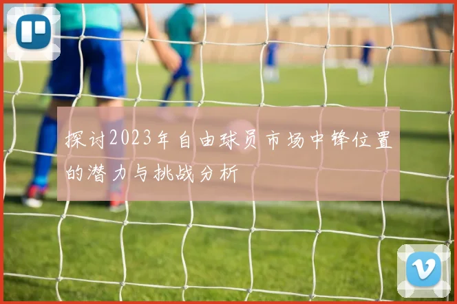 探讨2023年自由球员市场中锋位置的潜力与挑战分析