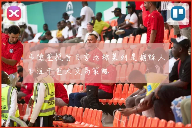 韦德重提昔日言论称莱利是捕鲸人专注于重大交易策略