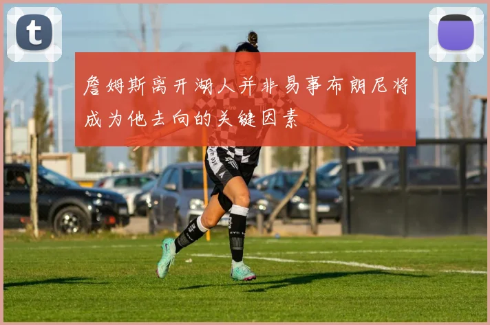 詹姆斯离开湖人并非易事布朗尼将成为他去向的关键因素