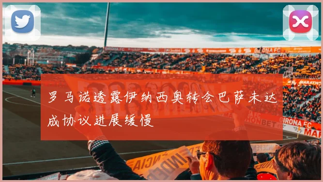 罗马诺透露伊纳西奥转会巴萨未达成协议进展缓慢