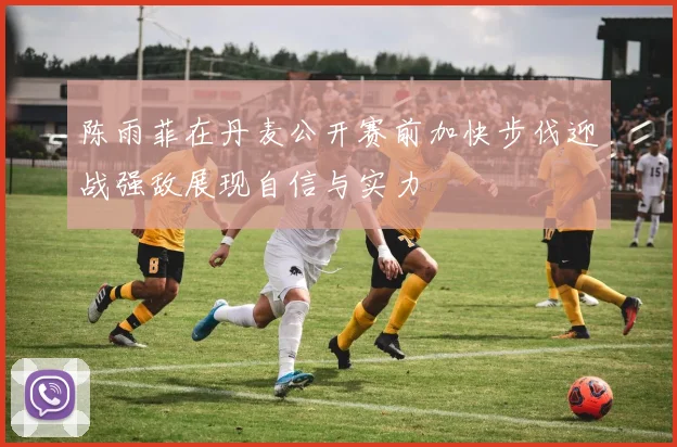 陈雨菲在丹麦公开赛前加快步伐迎战强敌展现自信与实力