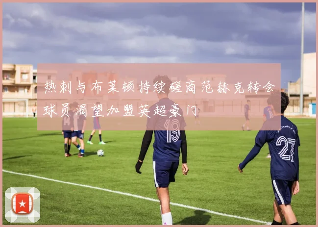 热刺与布莱顿持续磋商范赫克转会球员渴望加盟英超豪门