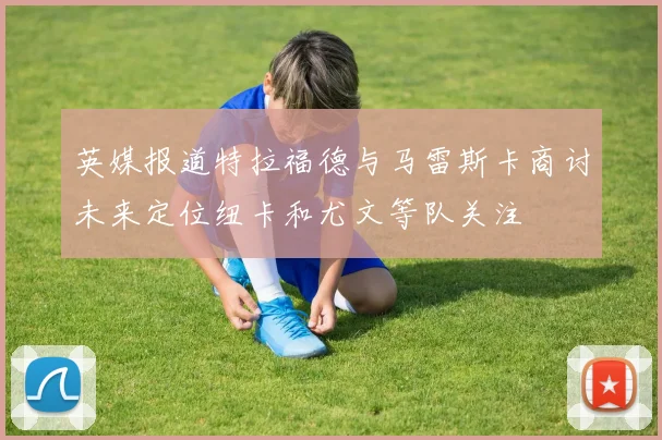 英媒报道特拉福德与马雷斯卡商讨未来定位纽卡和尤文等队关注
