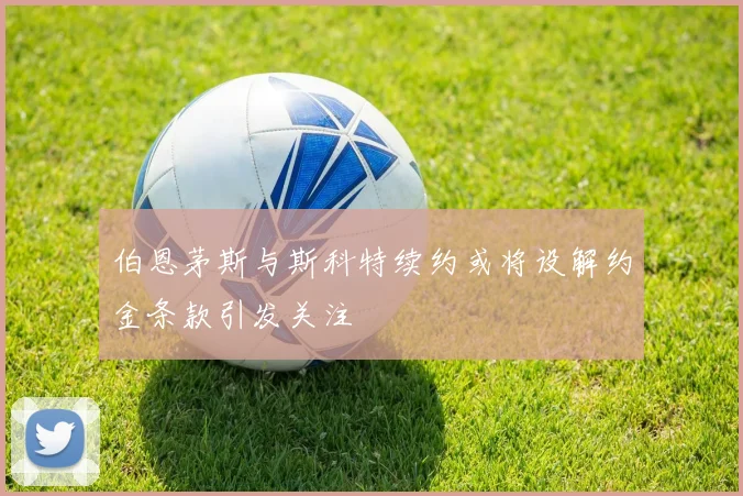 伯恩茅斯与斯科特续约或将设解约金条款引发关注