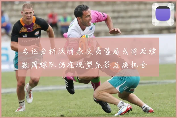 名记分析沃特森交易僵局或将延续数周球队仍在观望先签后换机会