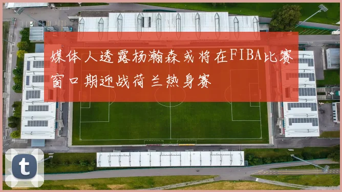 媒体人透露杨瀚森或将在FIBA比赛窗口期迎战荷兰热身赛
