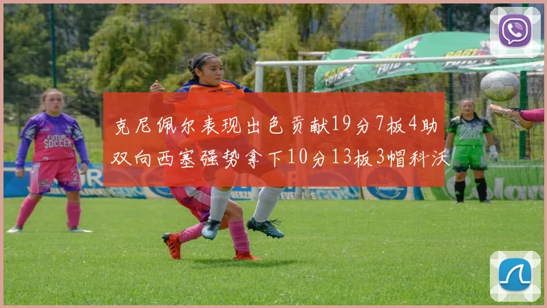 克尼佩尔表现出色贡献19分7板4助双向西塞强势拿下10分13板3帽科沃德也有17分2帽的精彩表现