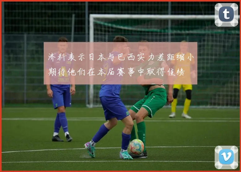 济科表示日本与巴西实力差距缩小期待他们在本届赛事中取得佳绩