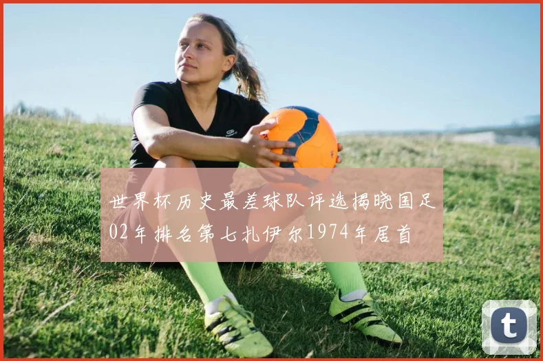 世界杯历史最差球队评选揭晓国足02年排名第七扎伊尔1974年居首