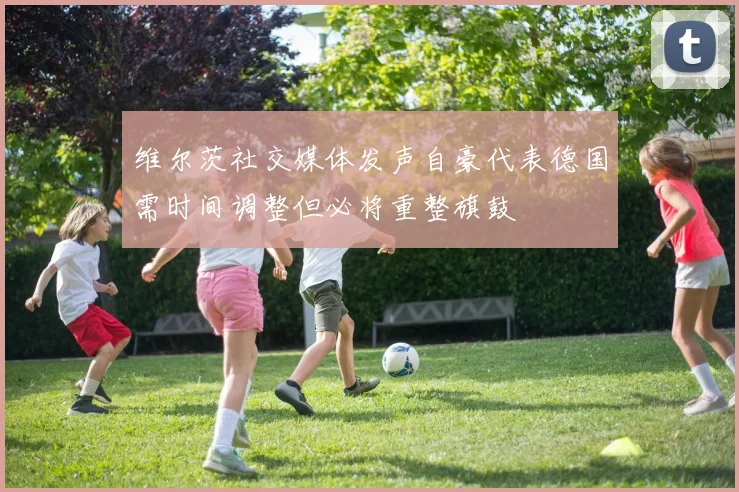 维尔茨社交媒体发声自豪代表德国需时间调整但必将重整旗鼓