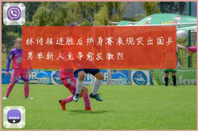林诗栋连胜后热身赛表现突出国乒男单新人竞争愈发激烈